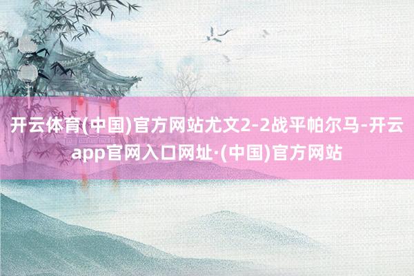 开云体育(中国)官方网站尤文2-2战平帕尔马-开云app官网入口网址·(中国)官方网站