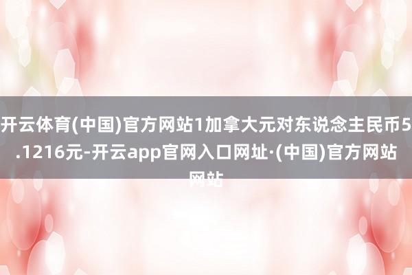 开云体育(中国)官方网站1加拿大元对东说念主民币5.1216元-开云app官网入口网址·(中国)官方网站