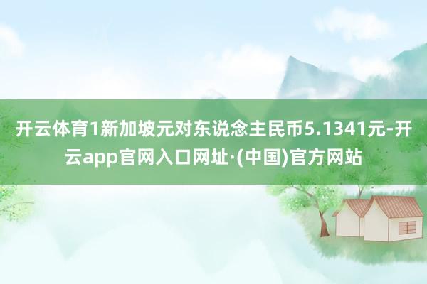 开云体育1新加坡元对东说念主民币5.1341元-开云app官网入口网址·(中国)官方网站