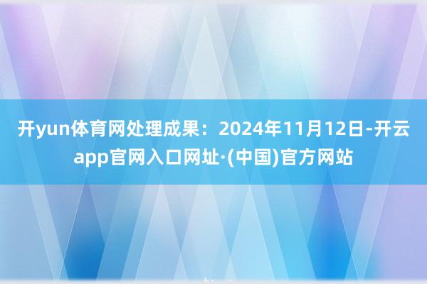 开yun体育网处理成果：2024年11月12日-开云app官网入口网址·(中国)官方网站