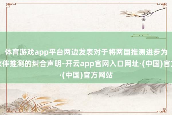 体育游戏app平台两边发表对于将两国推测进步为策略伙伴推测的纠合声明-开云app官网入口网址·(中国)官方网站